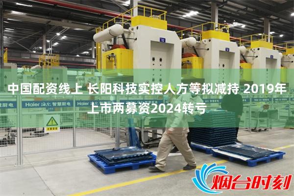 中国配资线上 长阳科技实控人方等拟减持 2019年上市两募资2024转亏