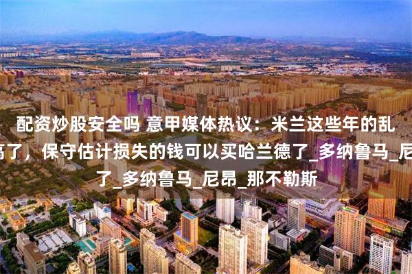 配资炒股安全吗 意甲媒体热议：米兰这些年的乱操作成本太高了，保守估计损失的钱可以买哈兰德了_多纳鲁马_尼昂_那不勒斯