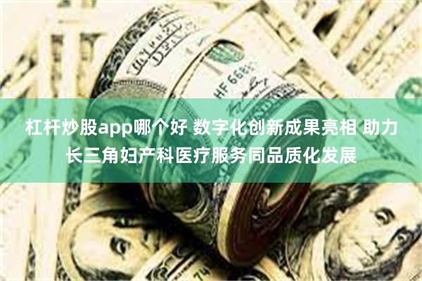 杠杆炒股app哪个好 数字化创新成果亮相 助力长三角妇产科医疗服务同品质化发展