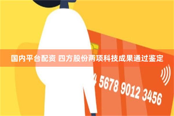 国内平台配资 四方股份两项科技成果通过鉴定