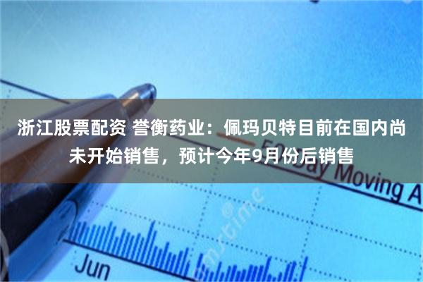 浙江股票配资 誉衡药业：佩玛贝特目前在国内尚未开始销售，预计今年9月份后销售