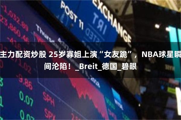 主力配资炒股 25岁寡姐上演“女友跪”，NBA球星瞬间沦陷！_Breit_德国_碧眼