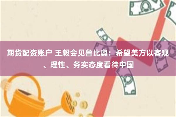 期货配资账户 王毅会见鲁比奥：希望美方以客观、理性、务实态度看待中国