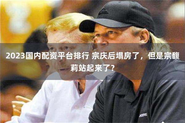 2023国内配资平台排行 宗庆后塌房了，但是宗馥莉站起来了？