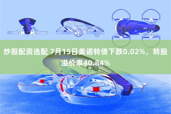 炒股配资选配 7月15日美诺转债下跌0.02%，转股溢价率40.84%