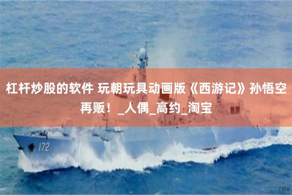 杠杆炒股的软件 玩朝玩具动画版《西游记》孙悟空再贩！_人偶_高约_淘宝