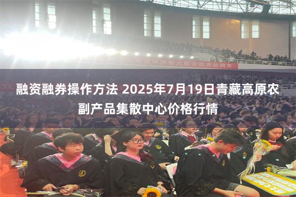 融资融券操作方法 2025年7月19日青藏高原农副产品集散中心价格行情