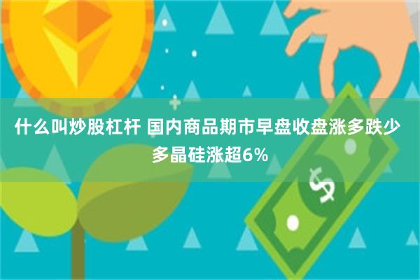 什么叫炒股杠杆 国内商品期市早盘收盘涨多跌少 多晶硅涨超6%