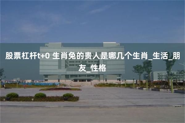 股票杠杆t+0 生肖兔的贵人是哪几个生肖_生活_朋友_性格