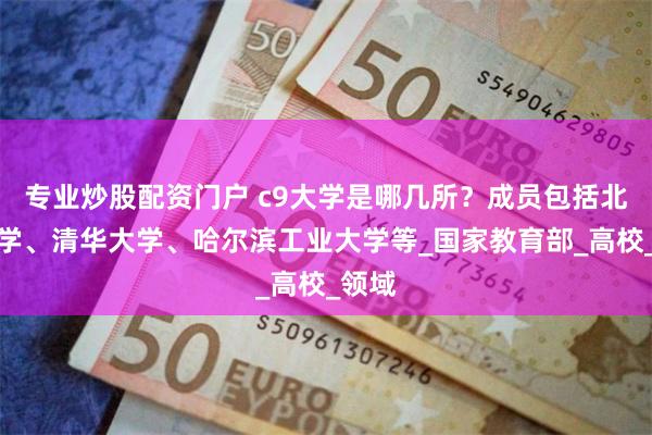 专业炒股配资门户 c9大学是哪几所？成员包括北京大学、清华大学、哈尔滨工业大学等_国家教育部_高校_领域