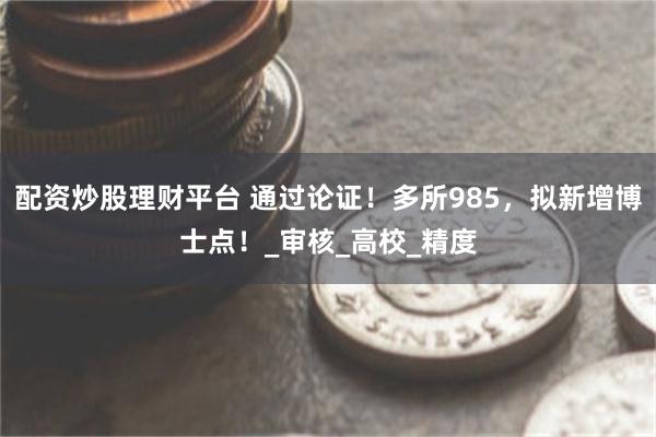 配资炒股理财平台 通过论证！多所985，拟新增博士点！_审核_高校_精度