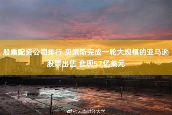 股票配资公司排行 贝索斯完成一轮大规模的亚马逊股票出售 套现57亿美元