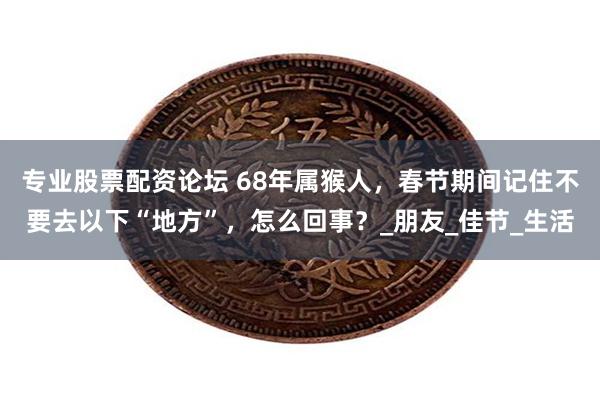 专业股票配资论坛 68年属猴人，春节期间记住不要去以下“地方”，怎么回事？_朋友_佳节_生活
