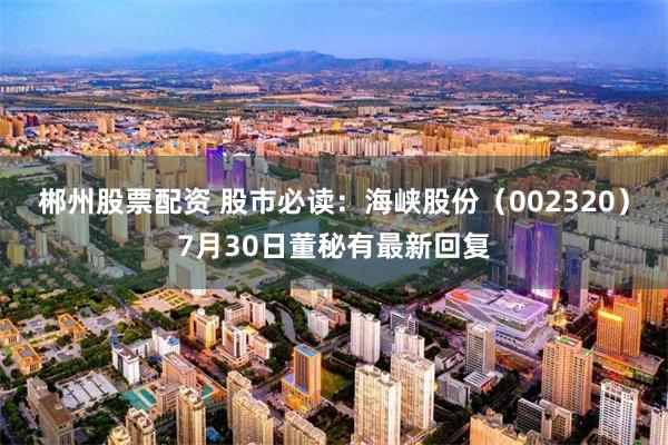 郴州股票配资 股市必读：海峡股份（002320）7月30日董秘有最新回复