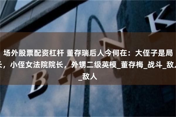 场外股票配资杠杆 董存瑞后人今何在：大侄子是局长，小侄女法院院长，外甥二级英模_董存梅_战斗_敌人