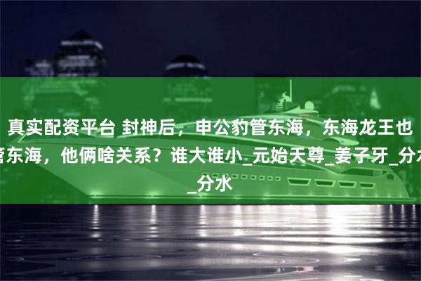 真实配资平台 封神后，申公豹管东海，东海龙王也管东海，他俩啥关系？谁大谁小_元始天尊_姜子牙_分水