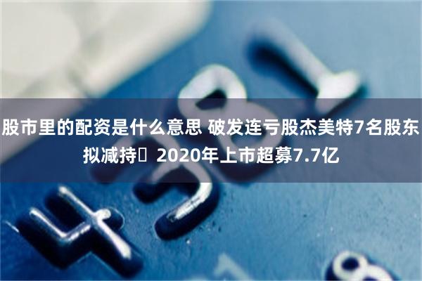 股市里的配资是什么意思 破发连亏股杰美特7名股东拟减持 2020年上市超募7.7亿