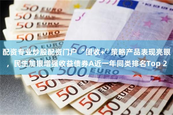 配资专业炒股配资门户 “固收+”策略产品表现亮眼，民生加银增强收益债券A近一年同类排名Top 2