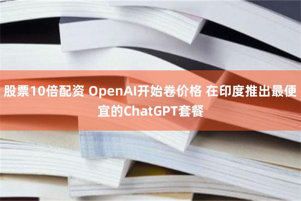 股票10倍配资 OpenAI开始卷价格 在印度推出最便宜的ChatGPT套餐