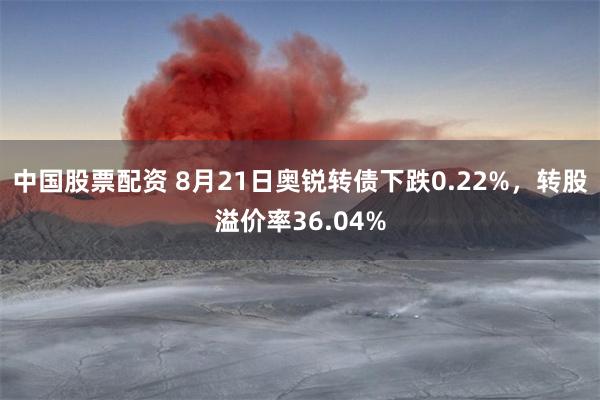 中国股票配资 8月21日奥锐转债下跌0.22%，转股溢价率36.04%