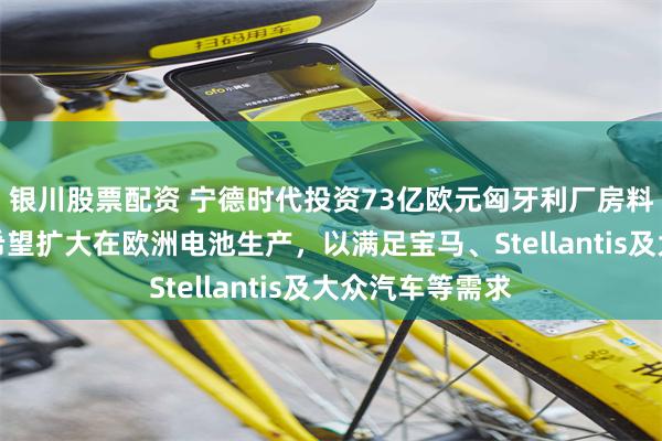 银川股票配资 宁德时代投资73亿欧元匈牙利厂房料明年初投产，希望扩大在欧洲电池生产，以满足宝马、Stellantis及大众汽车等需求