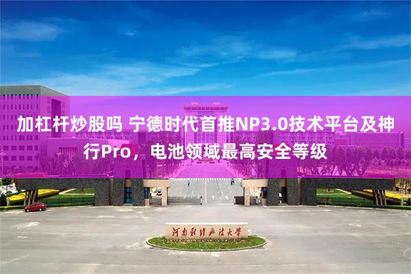 加杠杆炒股吗 宁德时代首推NP3.0技术平台及神行Pro，电池领域最高安全等级