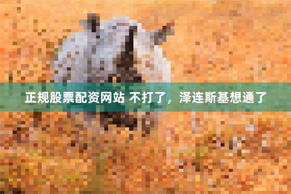 正规股票配资网站 不打了，泽连斯基想通了