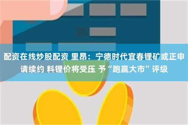 配资在线炒股配资 里昂：宁德时代宜春锂矿或正申请续约 料锂价将受压 予“跑赢大市”评级