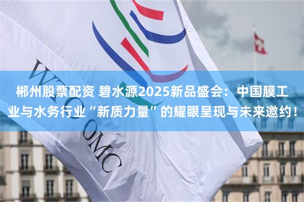 郴州股票配资 碧水源2025新品盛会：中国膜工业与水务行业“新质力量”的耀眼呈现与未来邀约！