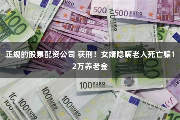 正规的股票配资公司 获刑!女婿隐瞒老人死亡骗12万养老金