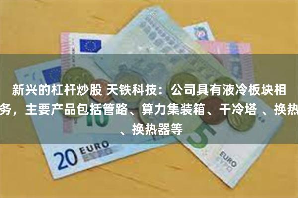 新兴的杠杆炒股 天铁科技：公司具有液冷板块相关业务，主要产品包括管路、算力集装箱、干冷塔 、换热器等